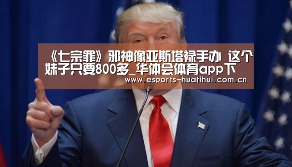 《七宗罪》邪神像亚斯塔禄手办 这个妹子只要800多_华体会体育app下载(图2) 华体会官网下载
